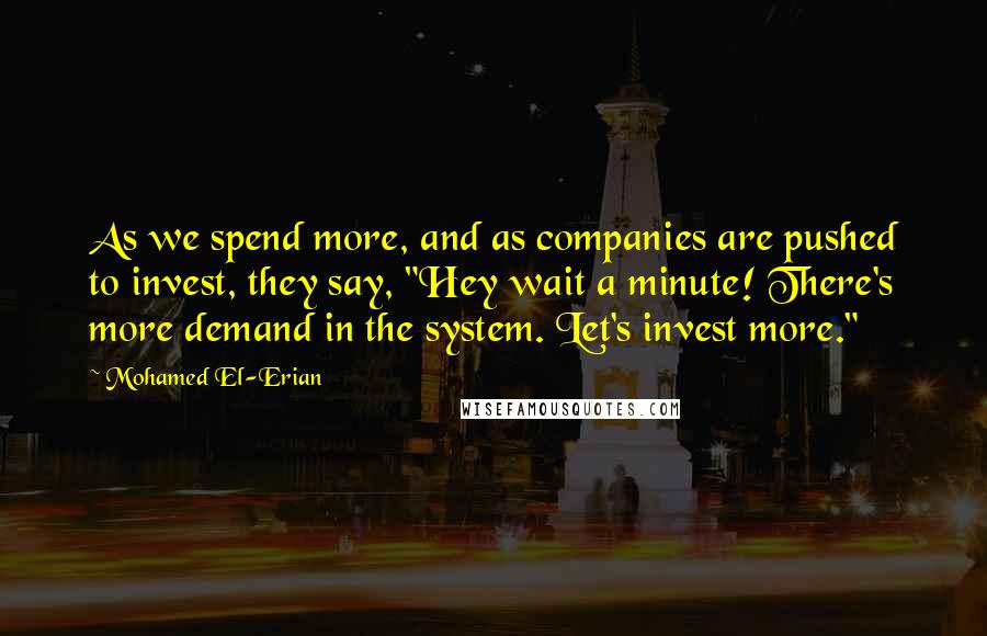 Mohamed El-Erian Quotes: As we spend more, and as companies are pushed to invest, they say, "Hey wait a minute! There's more demand in the system. Let's invest more."
