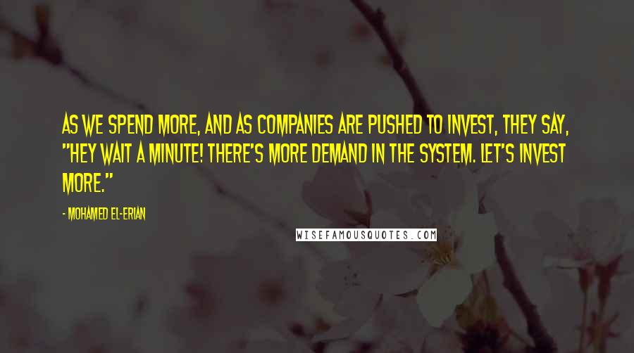 Mohamed El-Erian Quotes: As we spend more, and as companies are pushed to invest, they say, "Hey wait a minute! There's more demand in the system. Let's invest more."