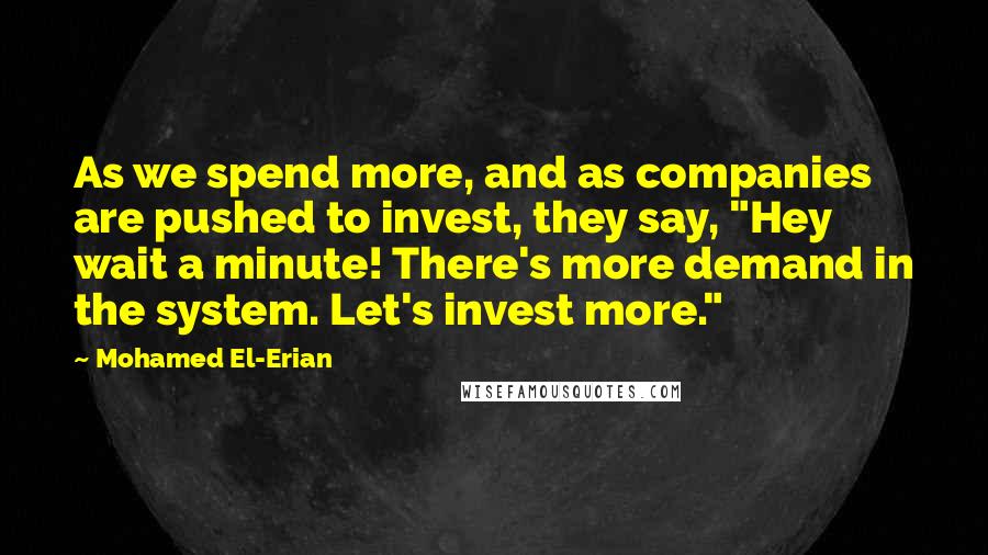 Mohamed El-Erian Quotes: As we spend more, and as companies are pushed to invest, they say, "Hey wait a minute! There's more demand in the system. Let's invest more."