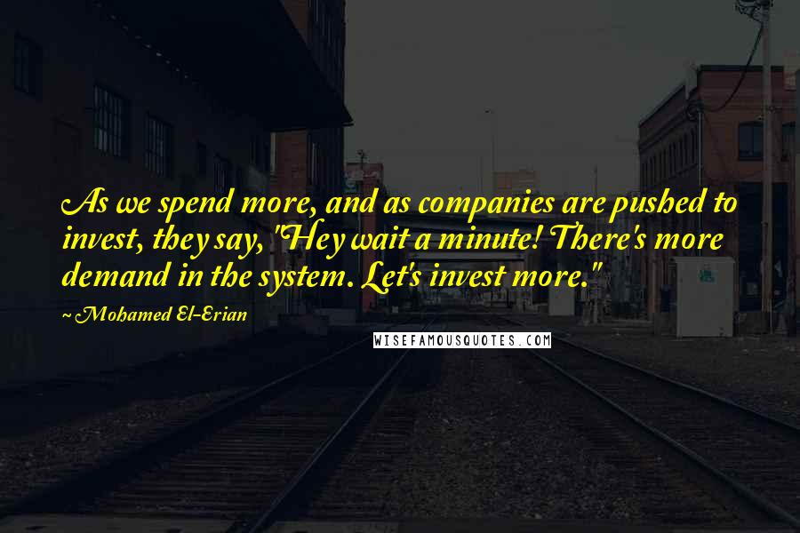 Mohamed El-Erian Quotes: As we spend more, and as companies are pushed to invest, they say, "Hey wait a minute! There's more demand in the system. Let's invest more."