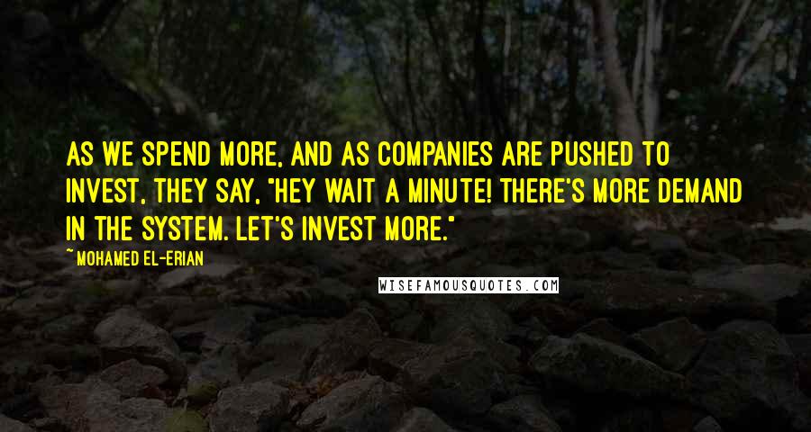 Mohamed El-Erian Quotes: As we spend more, and as companies are pushed to invest, they say, "Hey wait a minute! There's more demand in the system. Let's invest more."