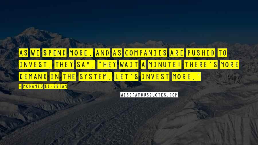 Mohamed El-Erian Quotes: As we spend more, and as companies are pushed to invest, they say, "Hey wait a minute! There's more demand in the system. Let's invest more."