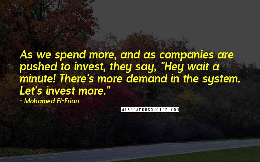 Mohamed El-Erian Quotes: As we spend more, and as companies are pushed to invest, they say, "Hey wait a minute! There's more demand in the system. Let's invest more."