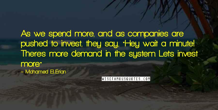 Mohamed El-Erian Quotes: As we spend more, and as companies are pushed to invest, they say, "Hey wait a minute! There's more demand in the system. Let's invest more."