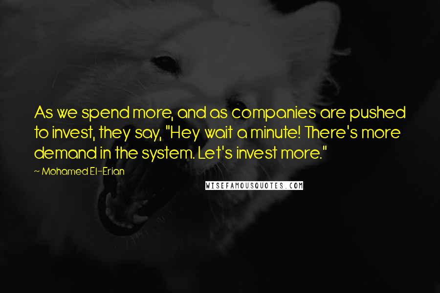 Mohamed El-Erian Quotes: As we spend more, and as companies are pushed to invest, they say, "Hey wait a minute! There's more demand in the system. Let's invest more."
