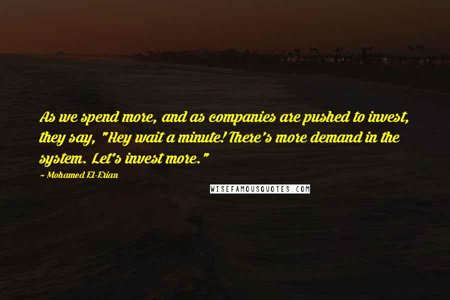 Mohamed El-Erian Quotes: As we spend more, and as companies are pushed to invest, they say, "Hey wait a minute! There's more demand in the system. Let's invest more."