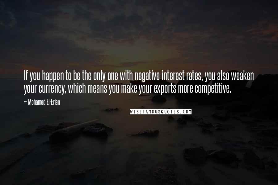 Mohamed El-Erian Quotes: If you happen to be the only one with negative interest rates, you also weaken your currency, which means you make your exports more competitive.