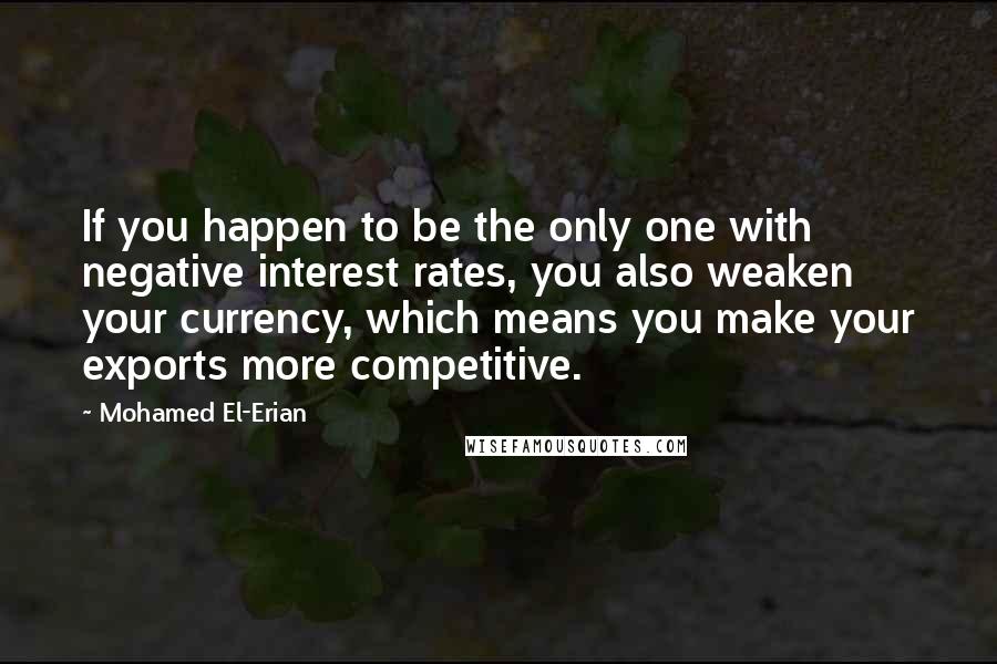 Mohamed El-Erian Quotes: If you happen to be the only one with negative interest rates, you also weaken your currency, which means you make your exports more competitive.