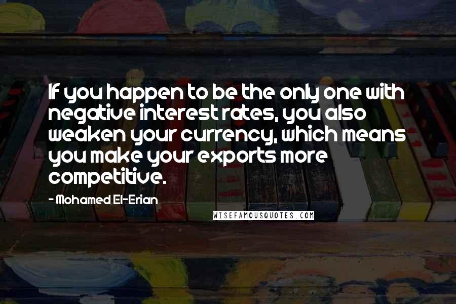 Mohamed El-Erian Quotes: If you happen to be the only one with negative interest rates, you also weaken your currency, which means you make your exports more competitive.