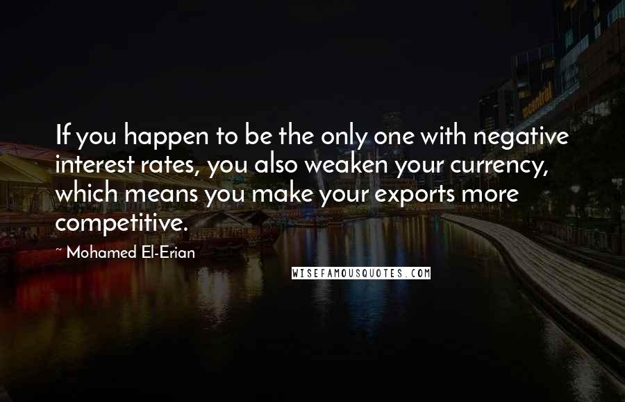 Mohamed El-Erian Quotes: If you happen to be the only one with negative interest rates, you also weaken your currency, which means you make your exports more competitive.