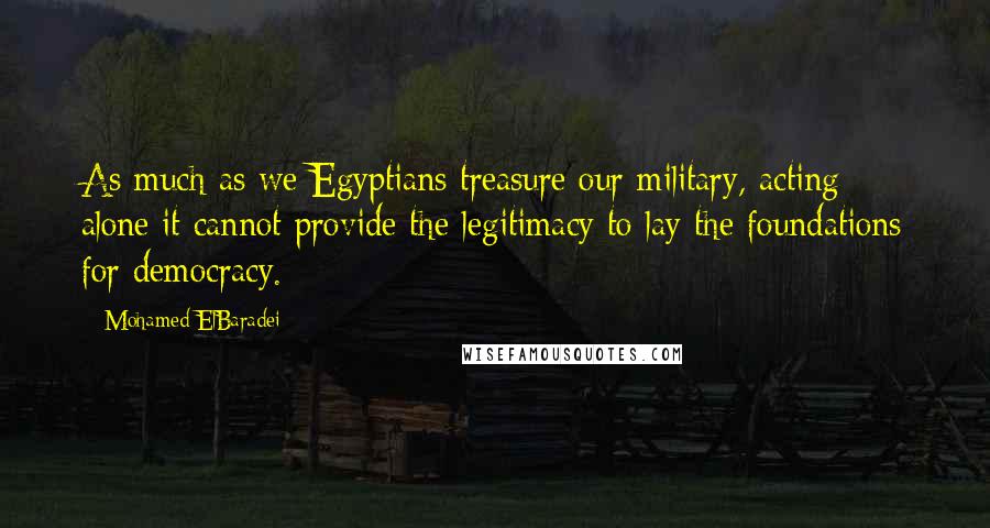 Mohamed ElBaradei Quotes: As much as we Egyptians treasure our military, acting alone it cannot provide the legitimacy to lay the foundations for democracy.