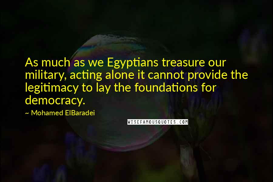 Mohamed ElBaradei Quotes: As much as we Egyptians treasure our military, acting alone it cannot provide the legitimacy to lay the foundations for democracy.