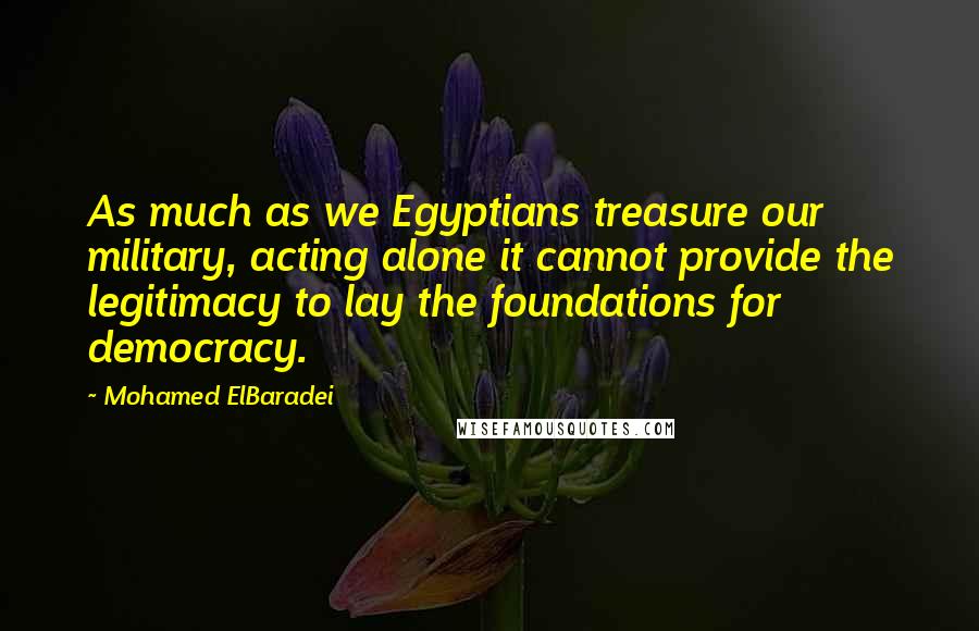 Mohamed ElBaradei Quotes: As much as we Egyptians treasure our military, acting alone it cannot provide the legitimacy to lay the foundations for democracy.