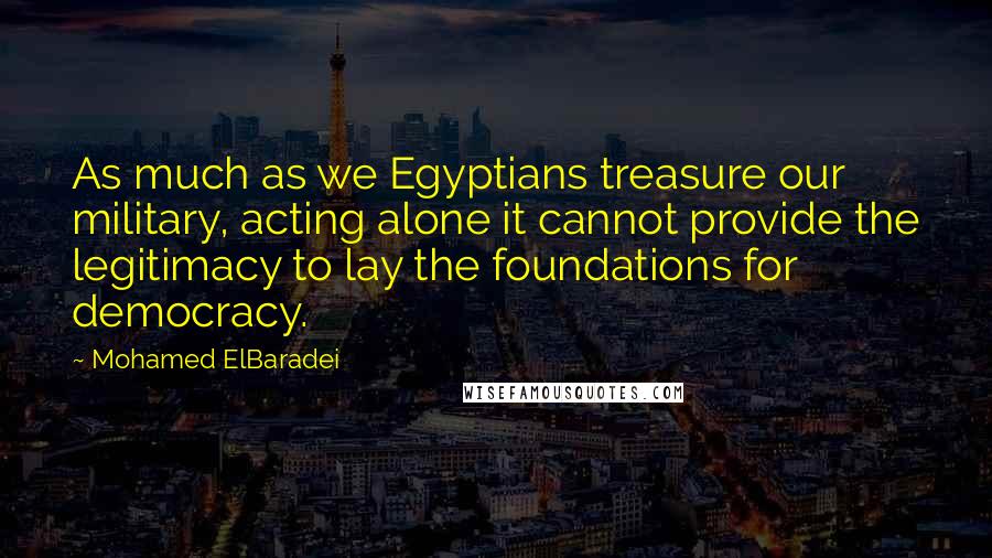 Mohamed ElBaradei Quotes: As much as we Egyptians treasure our military, acting alone it cannot provide the legitimacy to lay the foundations for democracy.