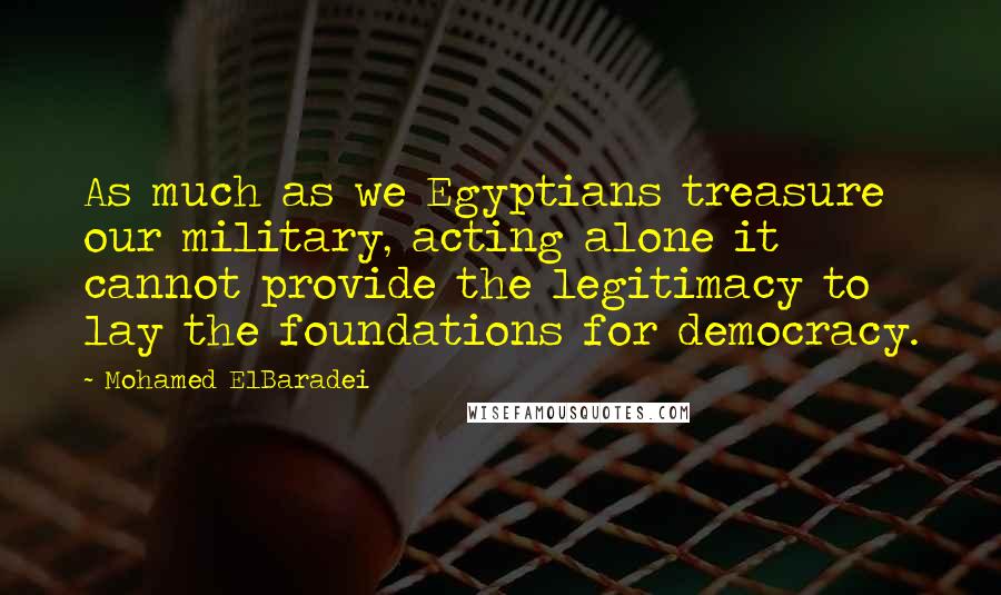 Mohamed ElBaradei Quotes: As much as we Egyptians treasure our military, acting alone it cannot provide the legitimacy to lay the foundations for democracy.