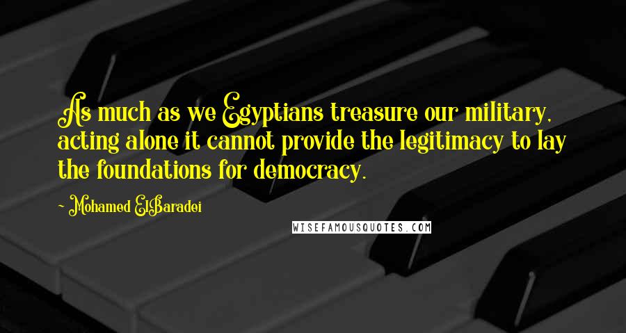 Mohamed ElBaradei Quotes: As much as we Egyptians treasure our military, acting alone it cannot provide the legitimacy to lay the foundations for democracy.