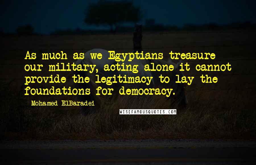 Mohamed ElBaradei Quotes: As much as we Egyptians treasure our military, acting alone it cannot provide the legitimacy to lay the foundations for democracy.