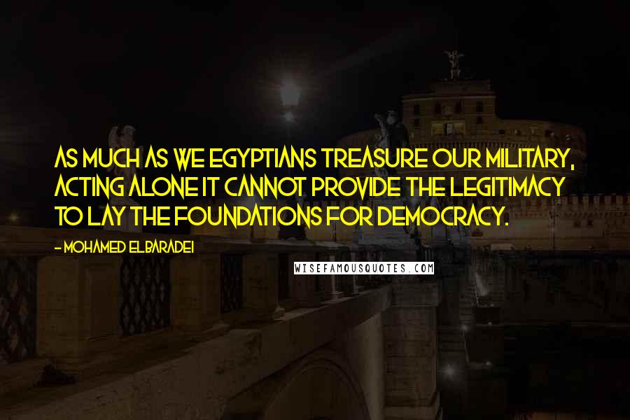 Mohamed ElBaradei Quotes: As much as we Egyptians treasure our military, acting alone it cannot provide the legitimacy to lay the foundations for democracy.