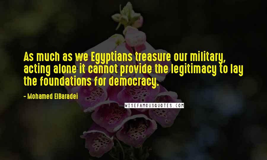 Mohamed ElBaradei Quotes: As much as we Egyptians treasure our military, acting alone it cannot provide the legitimacy to lay the foundations for democracy.