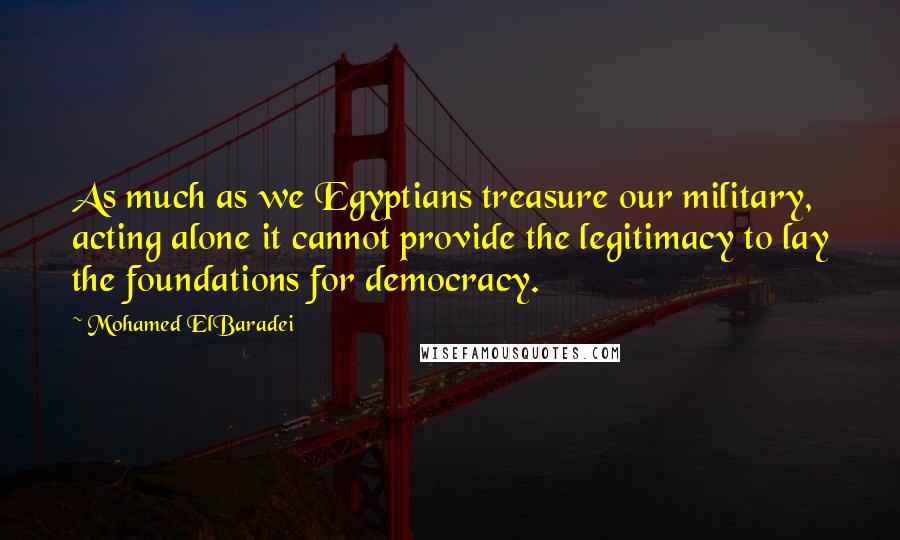 Mohamed ElBaradei Quotes: As much as we Egyptians treasure our military, acting alone it cannot provide the legitimacy to lay the foundations for democracy.