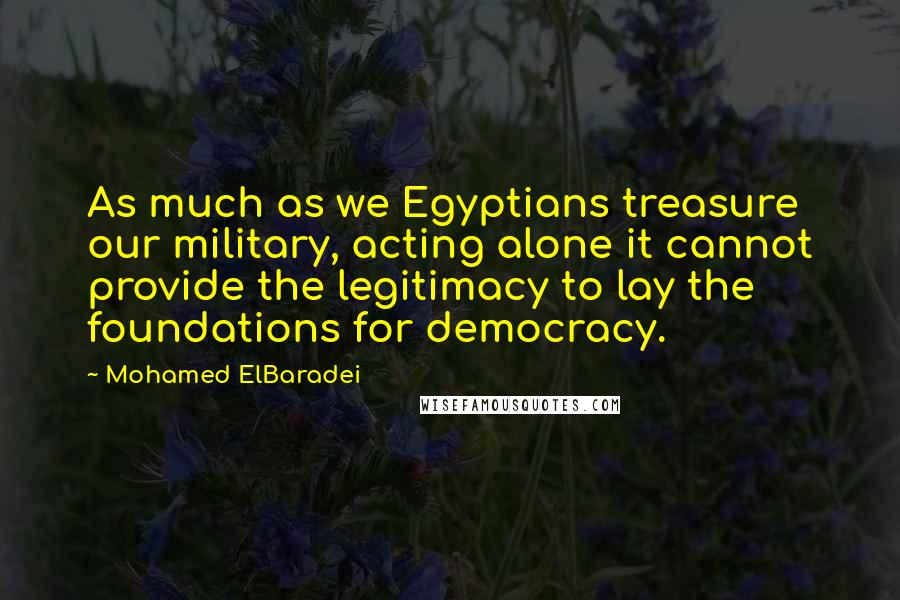 Mohamed ElBaradei Quotes: As much as we Egyptians treasure our military, acting alone it cannot provide the legitimacy to lay the foundations for democracy.