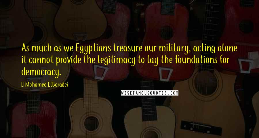 Mohamed ElBaradei Quotes: As much as we Egyptians treasure our military, acting alone it cannot provide the legitimacy to lay the foundations for democracy.