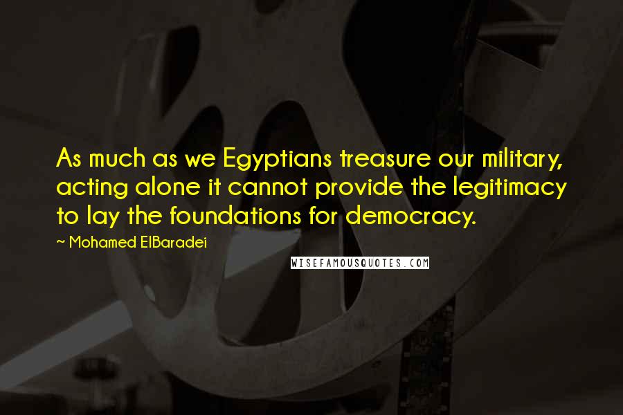 Mohamed ElBaradei Quotes: As much as we Egyptians treasure our military, acting alone it cannot provide the legitimacy to lay the foundations for democracy.