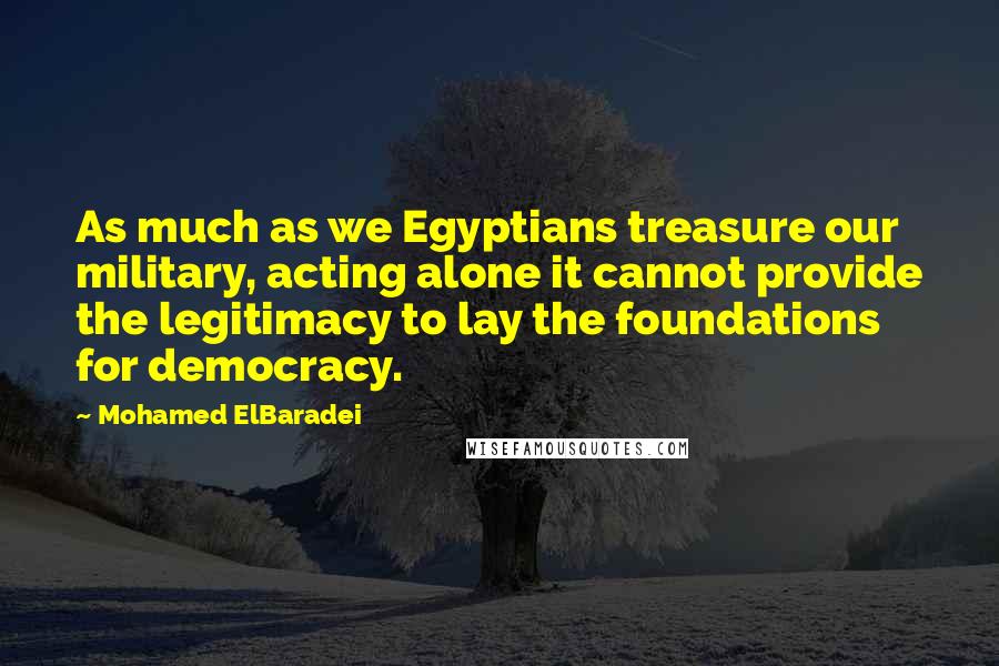 Mohamed ElBaradei Quotes: As much as we Egyptians treasure our military, acting alone it cannot provide the legitimacy to lay the foundations for democracy.