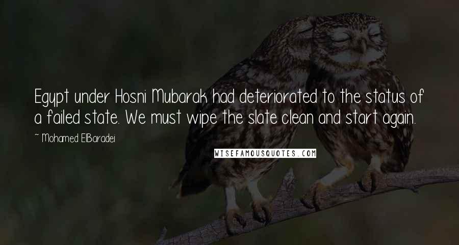 Mohamed ElBaradei Quotes: Egypt under Hosni Mubarak had deteriorated to the status of a failed state. We must wipe the slate clean and start again.