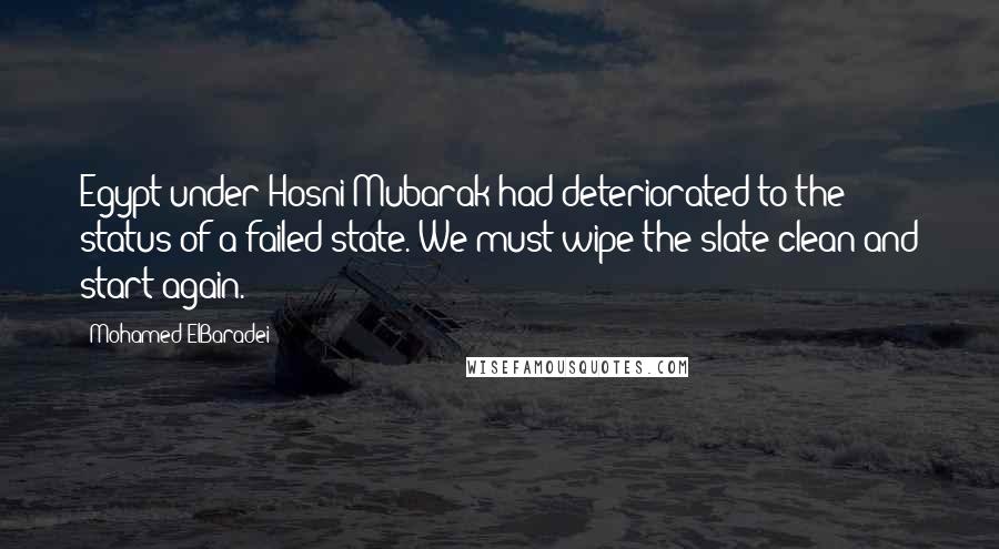 Mohamed ElBaradei Quotes: Egypt under Hosni Mubarak had deteriorated to the status of a failed state. We must wipe the slate clean and start again.