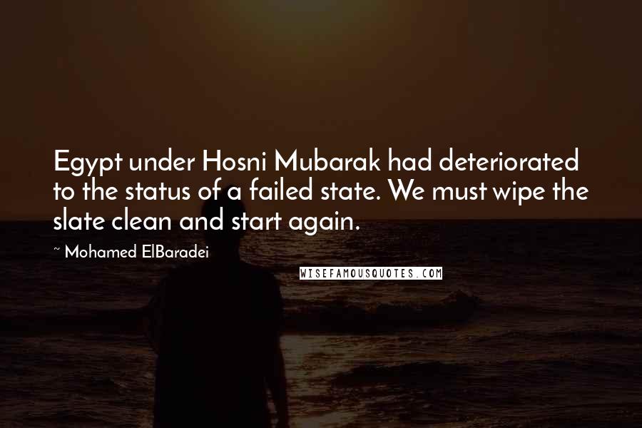 Mohamed ElBaradei Quotes: Egypt under Hosni Mubarak had deteriorated to the status of a failed state. We must wipe the slate clean and start again.