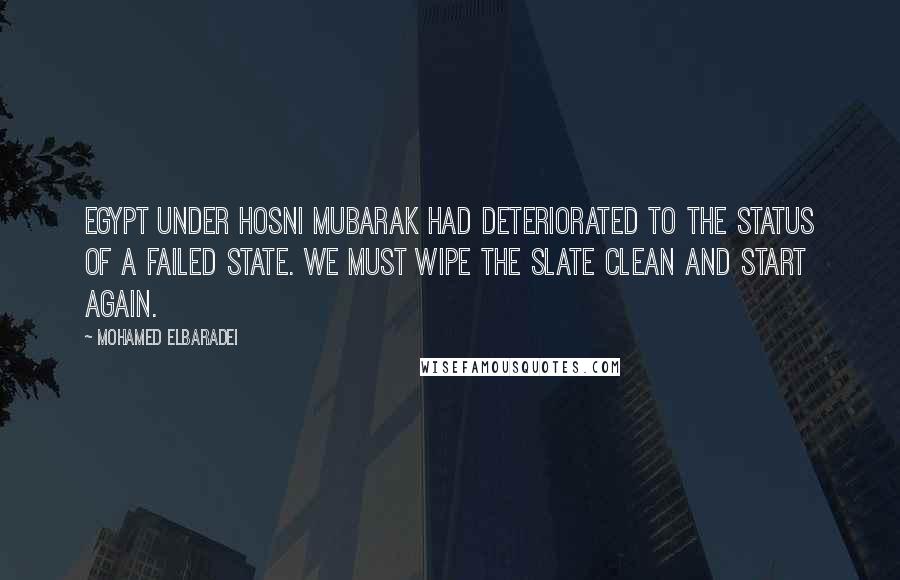 Mohamed ElBaradei Quotes: Egypt under Hosni Mubarak had deteriorated to the status of a failed state. We must wipe the slate clean and start again.