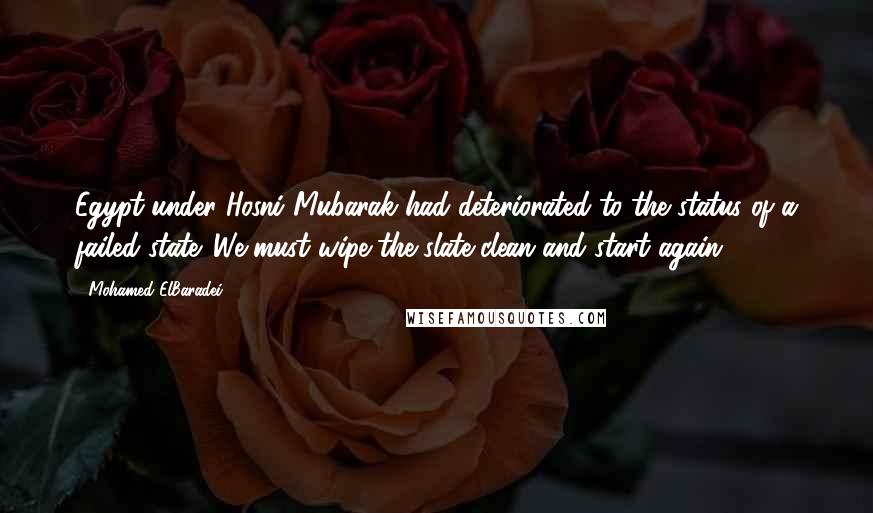 Mohamed ElBaradei Quotes: Egypt under Hosni Mubarak had deteriorated to the status of a failed state. We must wipe the slate clean and start again.