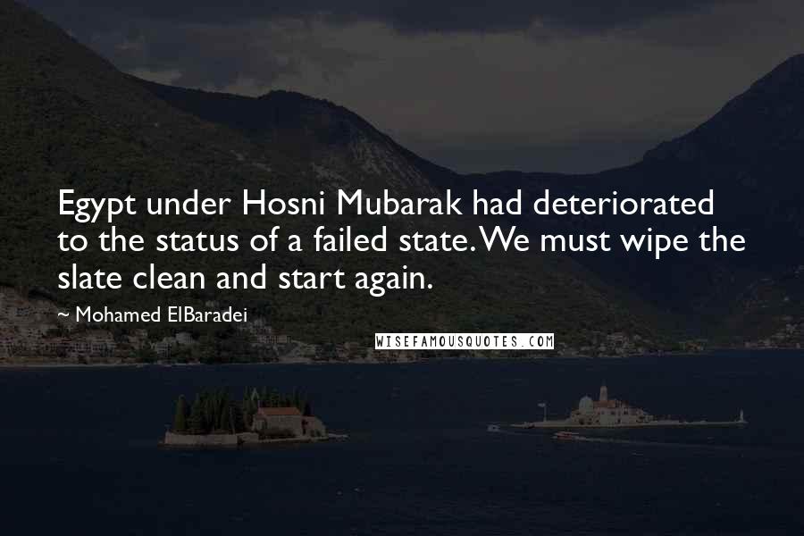 Mohamed ElBaradei Quotes: Egypt under Hosni Mubarak had deteriorated to the status of a failed state. We must wipe the slate clean and start again.