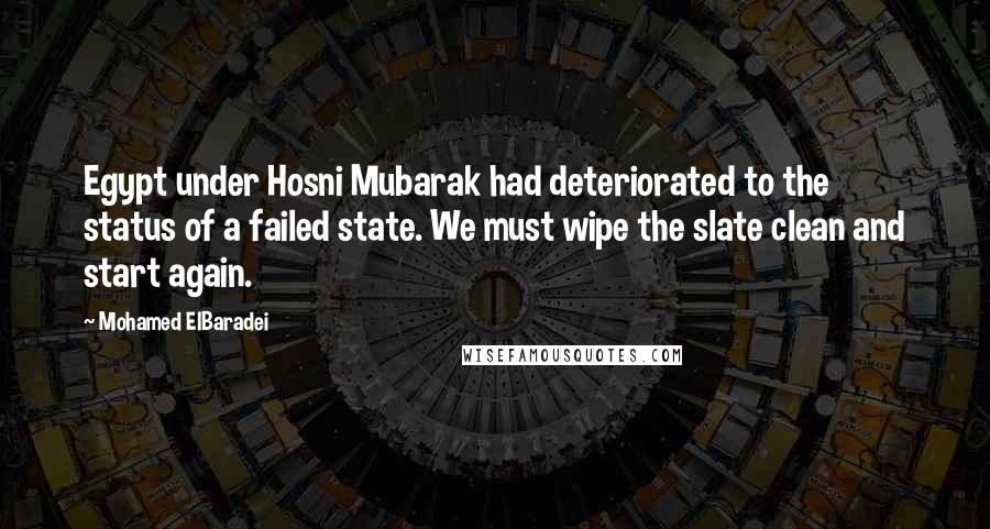 Mohamed ElBaradei Quotes: Egypt under Hosni Mubarak had deteriorated to the status of a failed state. We must wipe the slate clean and start again.