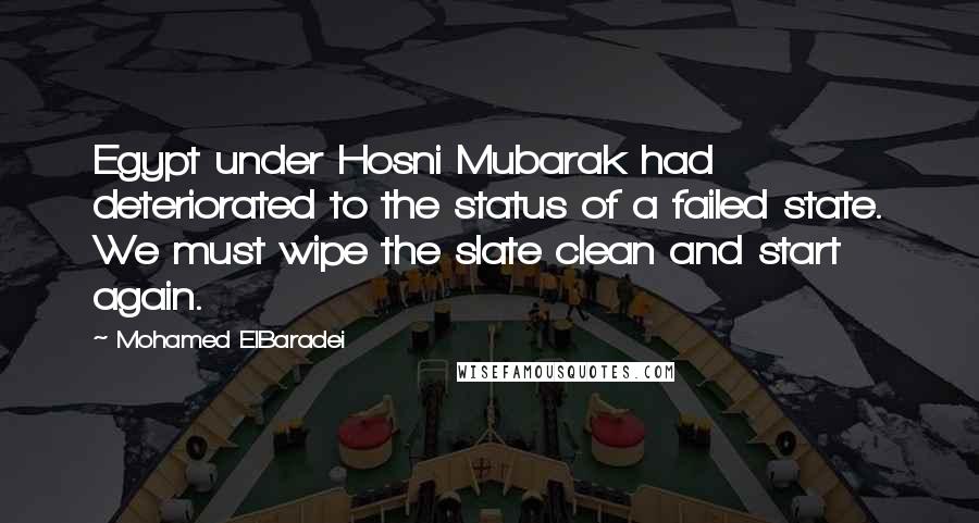 Mohamed ElBaradei Quotes: Egypt under Hosni Mubarak had deteriorated to the status of a failed state. We must wipe the slate clean and start again.