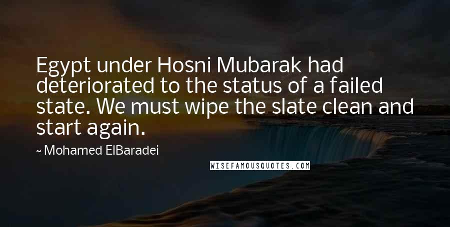 Mohamed ElBaradei Quotes: Egypt under Hosni Mubarak had deteriorated to the status of a failed state. We must wipe the slate clean and start again.