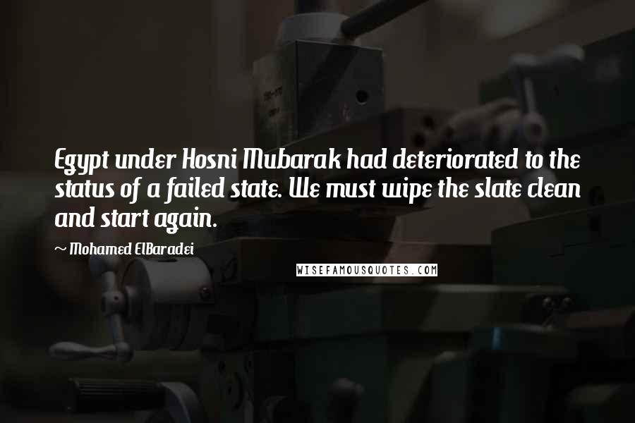 Mohamed ElBaradei Quotes: Egypt under Hosni Mubarak had deteriorated to the status of a failed state. We must wipe the slate clean and start again.