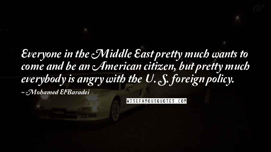 Mohamed ElBaradei Quotes: Everyone in the Middle East pretty much wants to come and be an American citizen, but pretty much everybody is angry with the U. S. foreign policy.