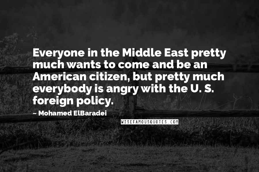 Mohamed ElBaradei Quotes: Everyone in the Middle East pretty much wants to come and be an American citizen, but pretty much everybody is angry with the U. S. foreign policy.