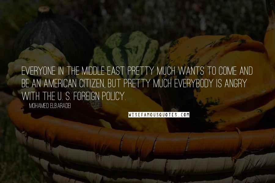 Mohamed ElBaradei Quotes: Everyone in the Middle East pretty much wants to come and be an American citizen, but pretty much everybody is angry with the U. S. foreign policy.