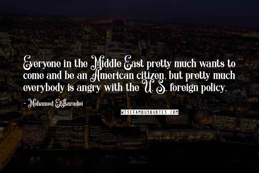 Mohamed ElBaradei Quotes: Everyone in the Middle East pretty much wants to come and be an American citizen, but pretty much everybody is angry with the U. S. foreign policy.