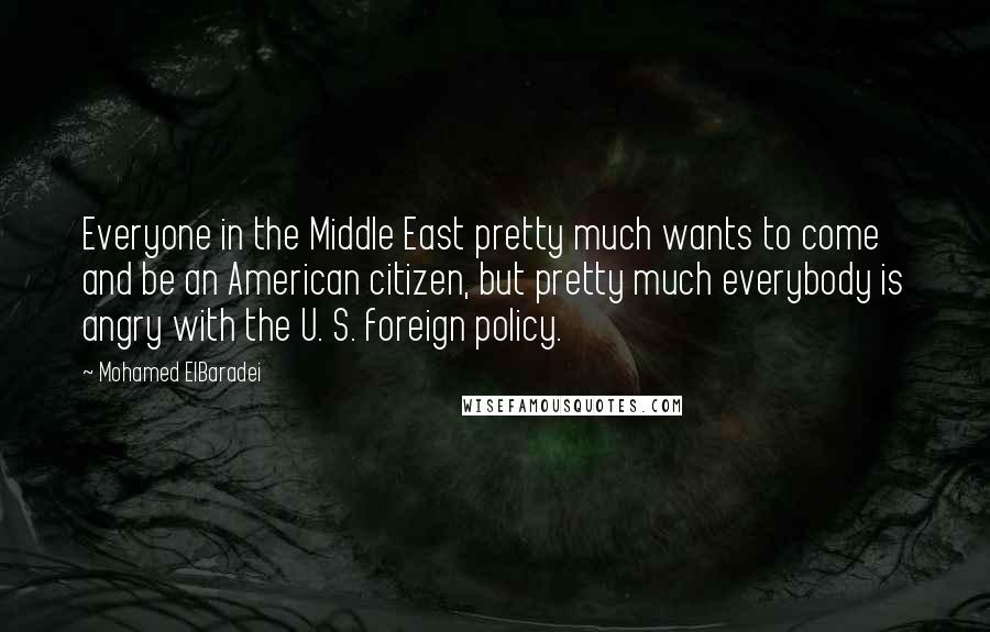 Mohamed ElBaradei Quotes: Everyone in the Middle East pretty much wants to come and be an American citizen, but pretty much everybody is angry with the U. S. foreign policy.