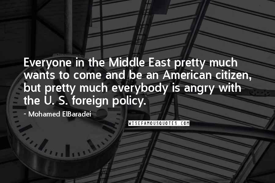 Mohamed ElBaradei Quotes: Everyone in the Middle East pretty much wants to come and be an American citizen, but pretty much everybody is angry with the U. S. foreign policy.