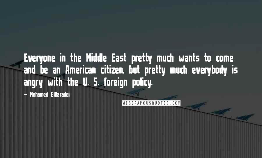 Mohamed ElBaradei Quotes: Everyone in the Middle East pretty much wants to come and be an American citizen, but pretty much everybody is angry with the U. S. foreign policy.