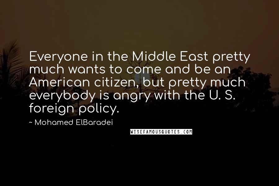 Mohamed ElBaradei Quotes: Everyone in the Middle East pretty much wants to come and be an American citizen, but pretty much everybody is angry with the U. S. foreign policy.