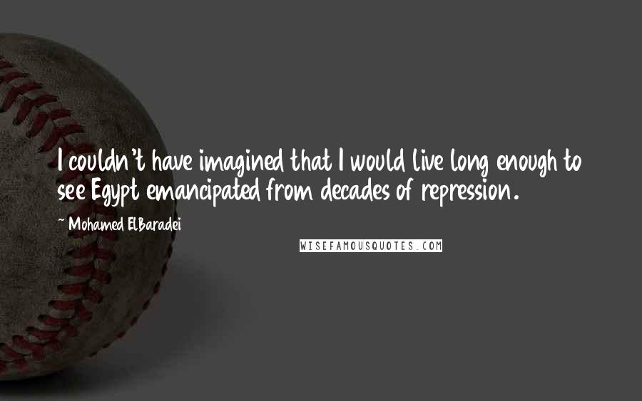 Mohamed ElBaradei Quotes: I couldn't have imagined that I would live long enough to see Egypt emancipated from decades of repression.