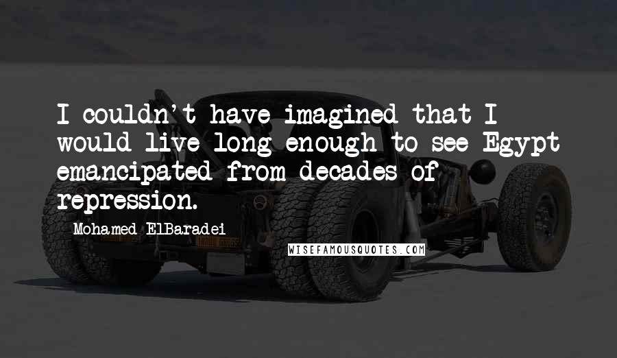 Mohamed ElBaradei Quotes: I couldn't have imagined that I would live long enough to see Egypt emancipated from decades of repression.