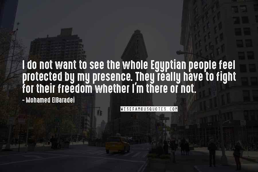 Mohamed ElBaradei Quotes: I do not want to see the whole Egyptian people feel protected by my presence. They really have to fight for their freedom whether I'm there or not.