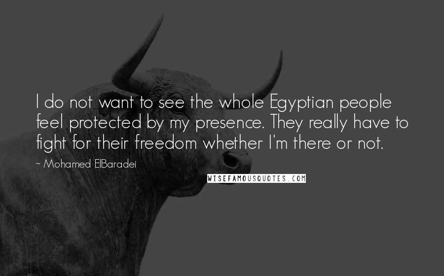 Mohamed ElBaradei Quotes: I do not want to see the whole Egyptian people feel protected by my presence. They really have to fight for their freedom whether I'm there or not.